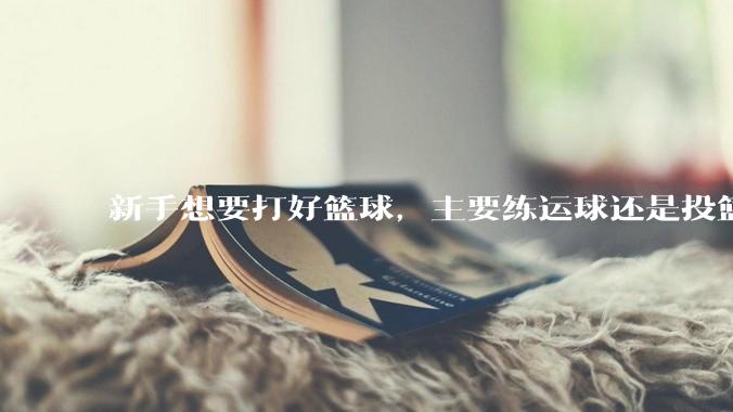 新手想要打好篮球，主要练运球还是投篮？