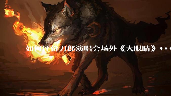 如何评价刀郎演唱会场外《大眼睛》***?