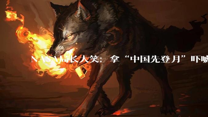 NASA局长大笑：拿“中国先登月”吓唬国会，好使！_艾萨克曼_美国_月球