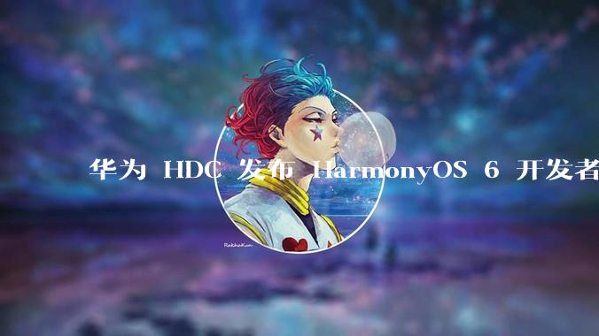 华为 HDC 发布 HarmonyOS 6 开发者 beta 版对应用开发者和鸿蒙生态有哪些影响？