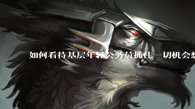 如何看待基层年轻公务员抓住一切机会想要逃离基层的现象?